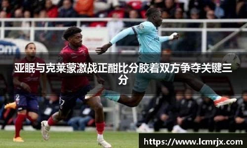 亚眠与克莱蒙激战正酣比分胶着双方争夺关键三分