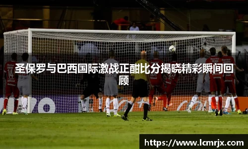 圣保罗与巴西国际激战正酣比分揭晓精彩瞬间回顾